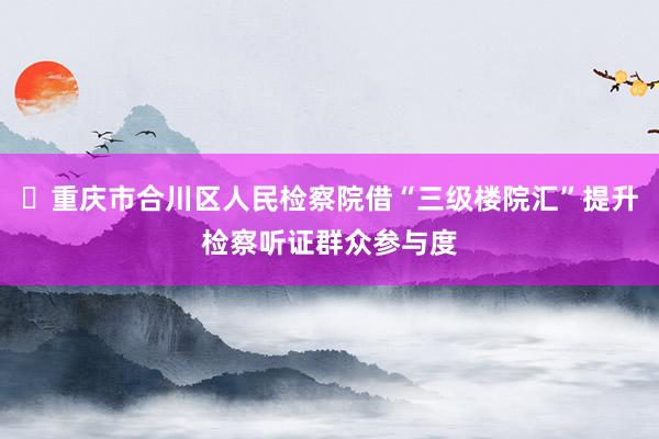 ​重庆市合川区人民检察院借“三级楼院汇”提升检察听证群众参与度