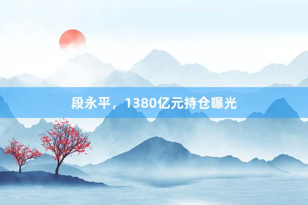 段永平，1380亿元持仓曝光