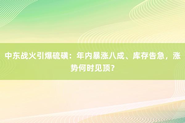 中东战火引爆硫磺：年内暴涨八成、库存告急，涨势何时见顶？