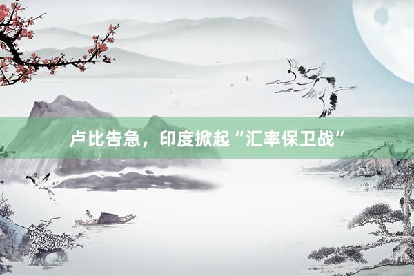 卢比告急，印度掀起“汇率保卫战”