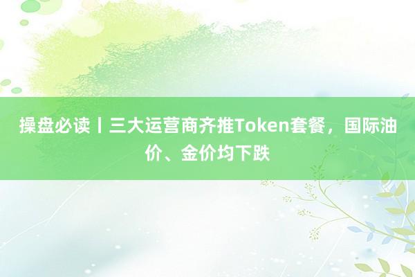 操盘必读丨三大运营商齐推Token套餐，国际油价、金价均下跌