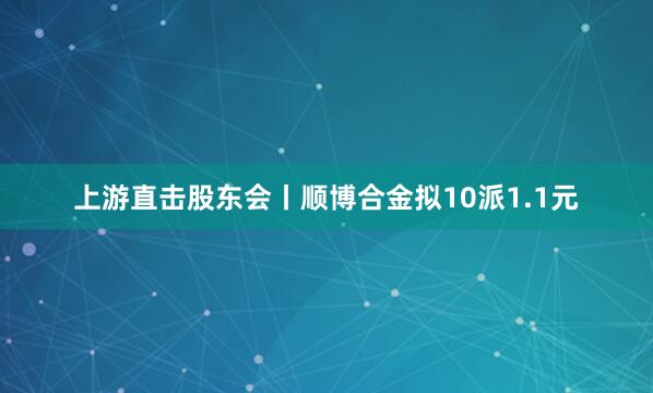 上游直击股东会丨顺博合金拟10派1.1元