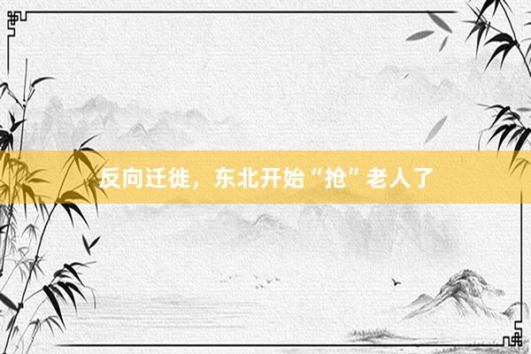 反向迁徙，东北开始“抢”老人了