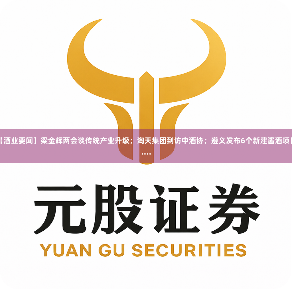 【酒业要闻】梁金辉两会谈传统产业升级；淘天集团到访中酒协；遵义发布6个新建酱酒项目....